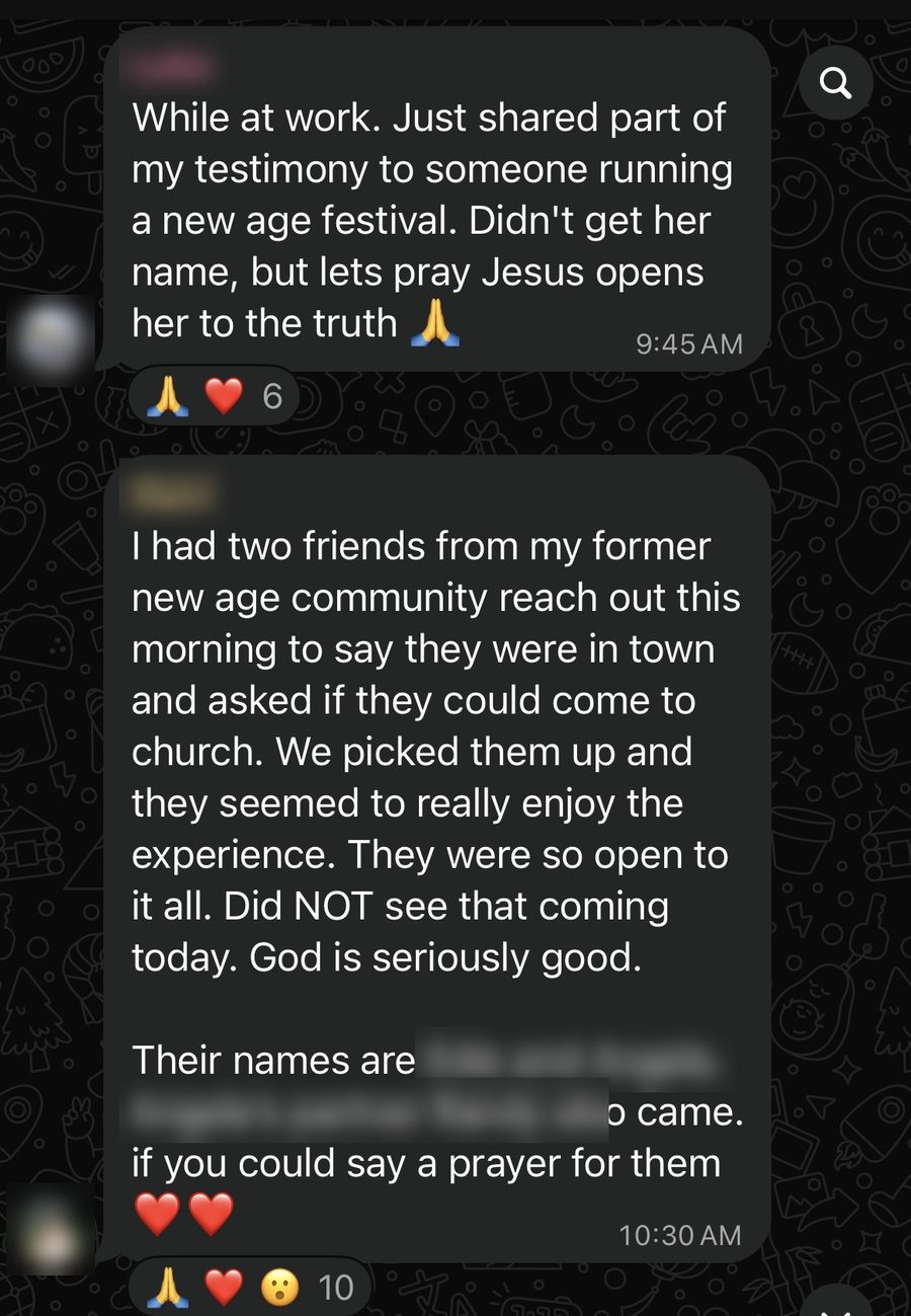 A community member: While at work, I just shared part of my testimony with someone running a New Age festival. Another: two friends from my former New Age community asked if they could come to church with me. They were so open to it all. God is seriously good.
